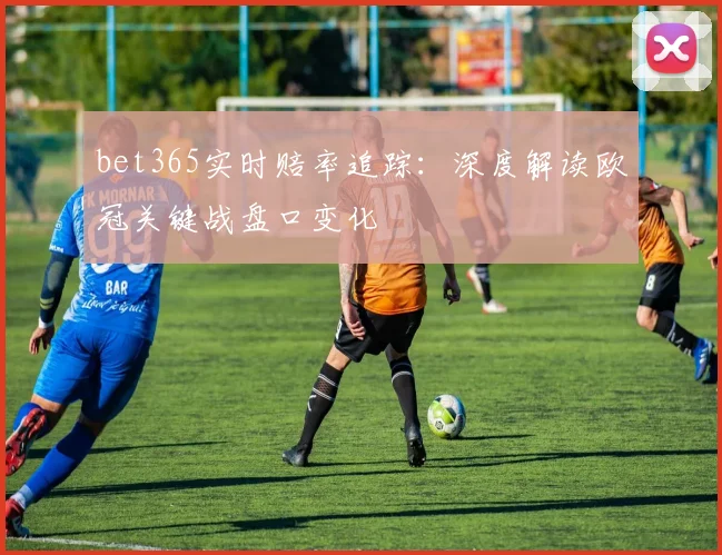 bet365实时赔率追踪：深度解读欧冠关键战盘口变化